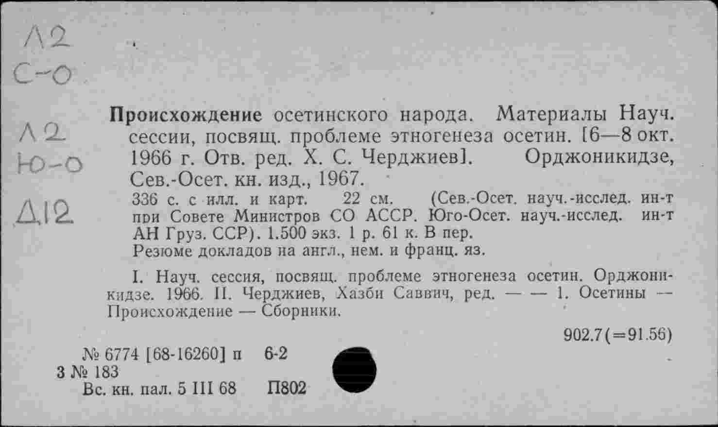 ﻿/\ Q~
СО
Происхождение осетинского народа. Материалы Науч. АО- сессии, посвящ. проблеме этногенеза осетин. [6—8 окт. 1966 г. Отв. ред. X. С. Черджиев]. Орджоникидзе, Сев.-Осет. кн. изд., 1967.
Л , Л	336 с. с илл. и карт. 22 см.	(Сев.-Осет. науч.-исслед. ин-т
X	пои Совете Министров СО АССР. Юго-Осет. науч.-исслед. ин-т
АН Груз. ССР). 1.500 экз. 1 р. 61 к. В пер.
Резюме докладов на англ., нем. и франц, яз.
I. Науч, сессия, посвящ. проблеме этногенеза осетин. Орджоникидзе. 1066. И. Черджиев, Хазби Саввич, ред.------1. Осетины —
Происхождение — Сборники.
902.7(=91.56) № 6774 [ 68-16260] п 6-2
3 № 183
Вс. кн. пал. 5 III 68	П802